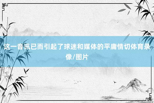 这一音讯已而引起了球迷和媒体的平庸情切体育录像/图片