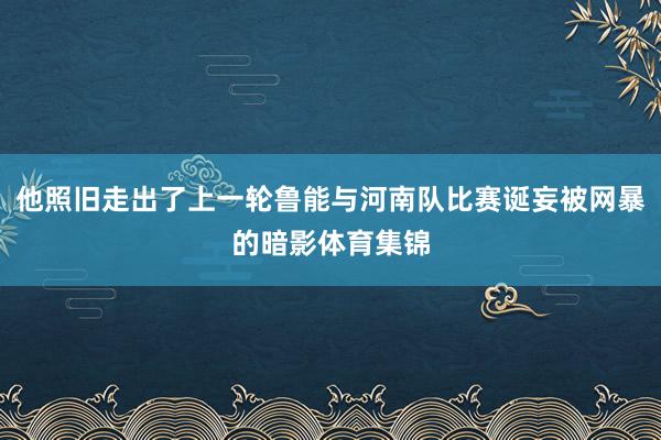 他照旧走出了上一轮鲁能与河南队比赛诞妄被网暴的暗影体育集锦