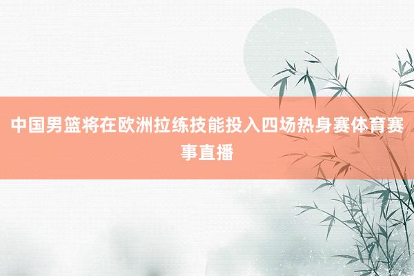 中国男篮将在欧洲拉练技能投入四场热身赛体育赛事直播