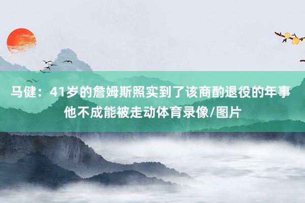 马健：41岁的詹姆斯照实到了该商酌退役的年事 他不成能被走动体育录像/图片