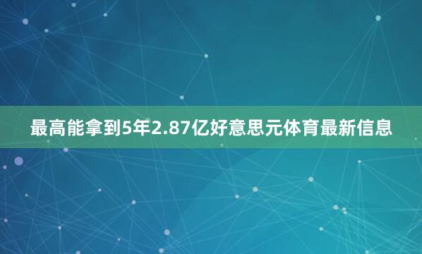最高能拿到5年2.87亿好意思元体育最新信息