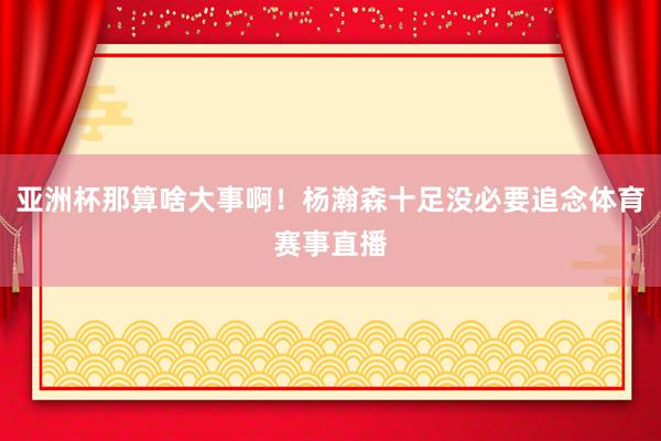 亚洲杯那算啥大事啊！杨瀚森十足没必要追念体育赛事直播
