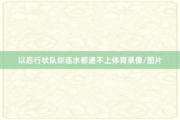 以后行状队你连水都递不上体育录像/图片