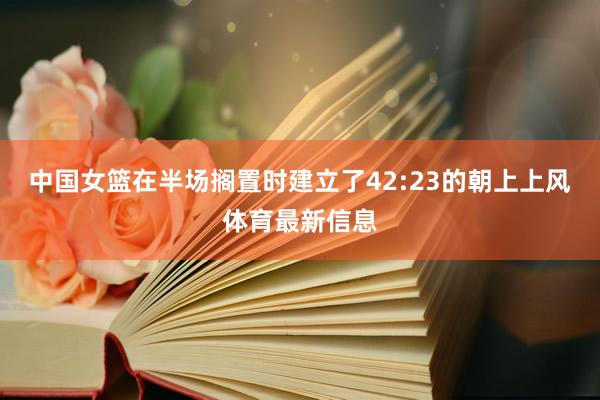中国女篮在半场搁置时建立了42:23的朝上上风体育最新信息