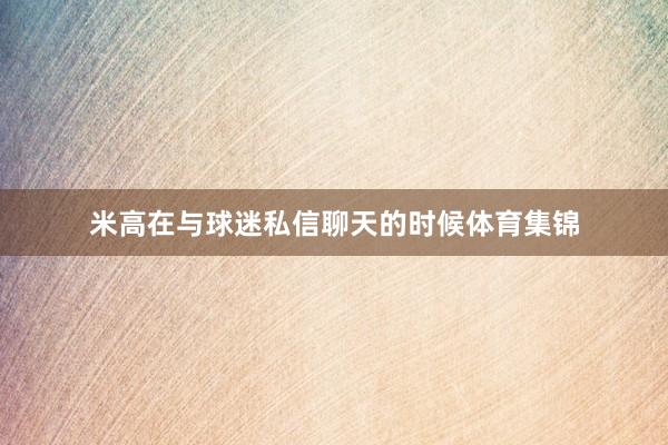 米高在与球迷私信聊天的时候体育集锦