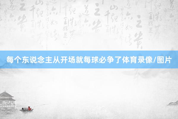 每个东说念主从开场就每球必争了体育录像/图片
