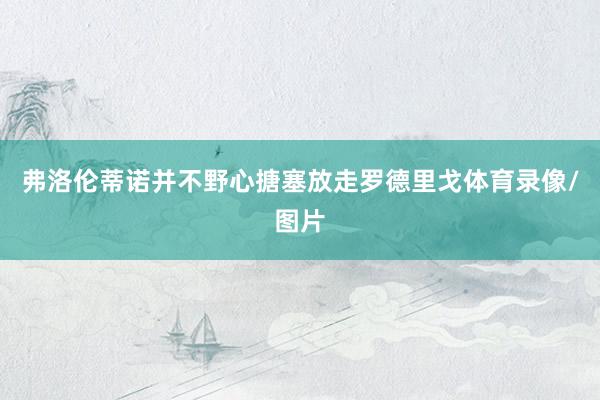 弗洛伦蒂诺并不野心搪塞放走罗德里戈体育录像/图片