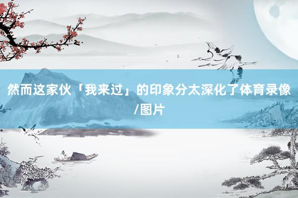 然而这家伙「我来过」的印象分太深化了体育录像/图片