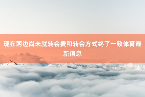 现在两边尚未就转会费和转会方式终了一致体育最新信息
