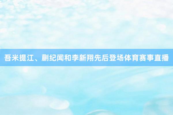 吾米提江、蒯纪闻和李新翔先后登场体育赛事直播