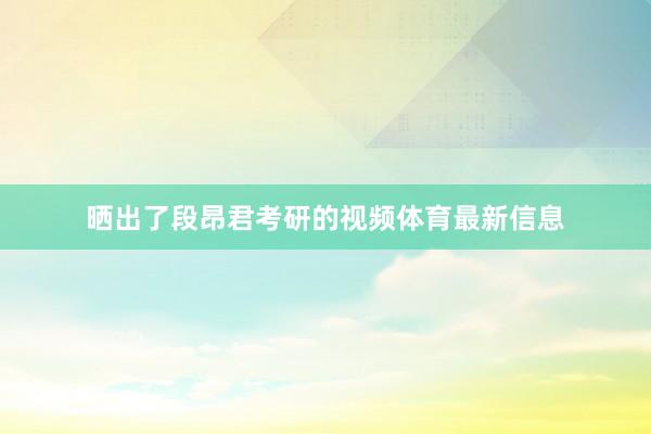 晒出了段昂君考研的视频体育最新信息