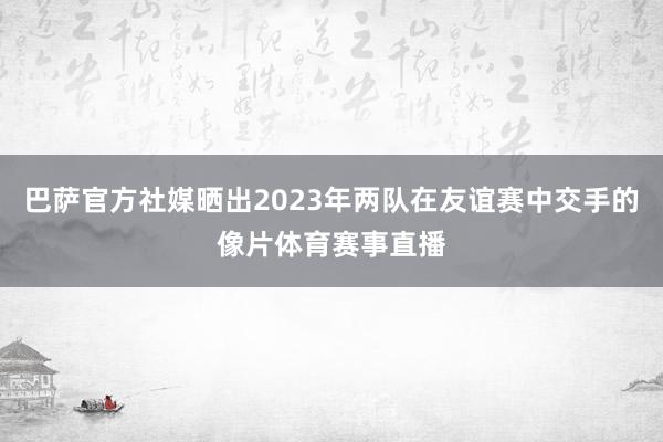 巴萨官方社媒晒出2023年两队在友谊赛中交手的像片体育赛事直播