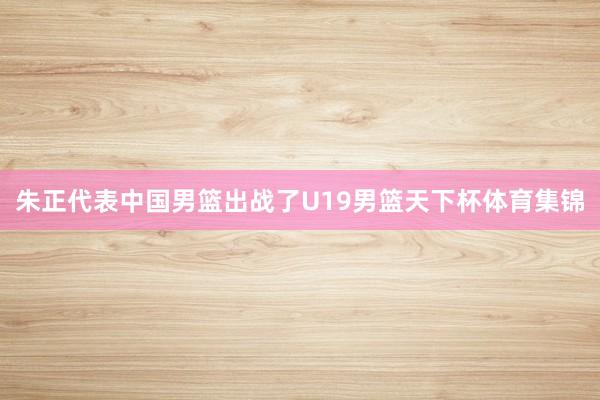 朱正代表中国男篮出战了U19男篮天下杯体育集锦