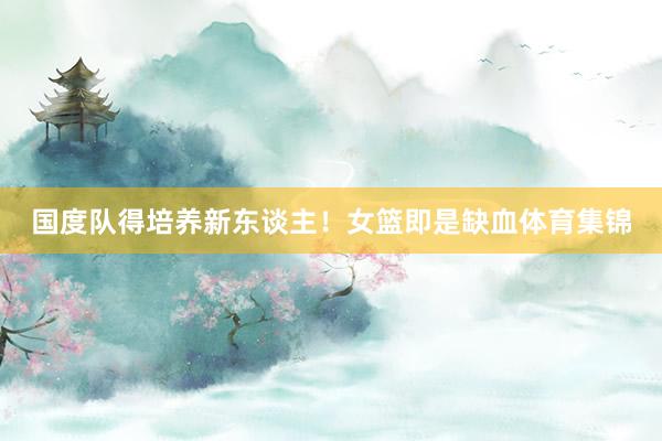 国度队得培养新东谈主！女篮即是缺血体育集锦