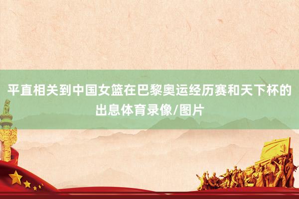 平直相关到中国女篮在巴黎奥运经历赛和天下杯的出息体育录像/图片