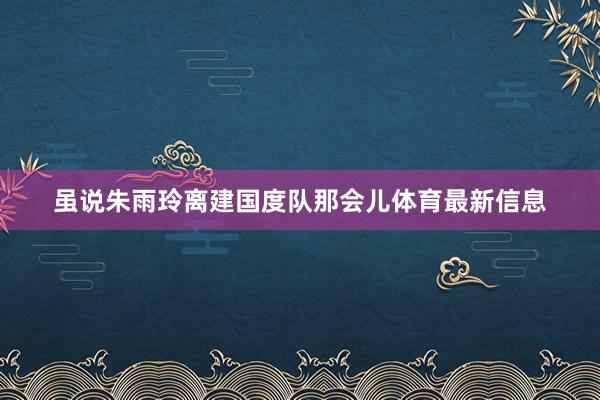 虽说朱雨玲离建国度队那会儿体育最新信息