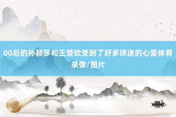 00后的孙颖莎和王楚钦受到了好多球迷的心爱体育录像/图片