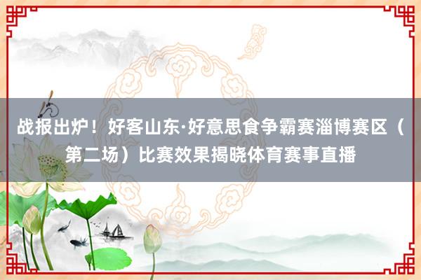 战报出炉！好客山东·好意思食争霸赛淄博赛区（第二场）比赛效果揭晓体育赛事直播