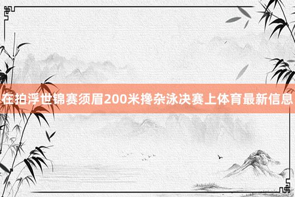 在拍浮世锦赛须眉200米搀杂泳决赛上体育最新信息