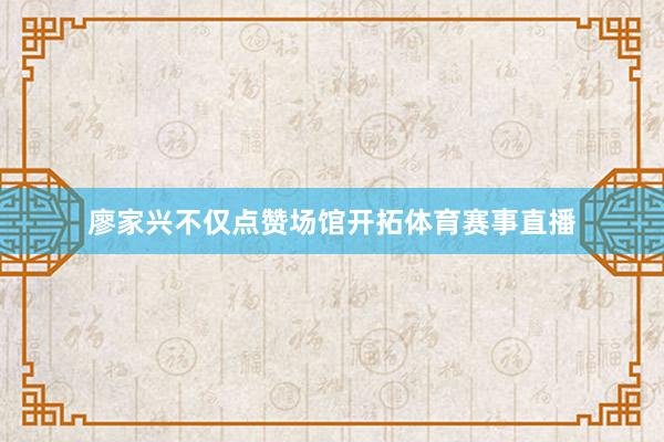 廖家兴不仅点赞场馆开拓体育赛事直播