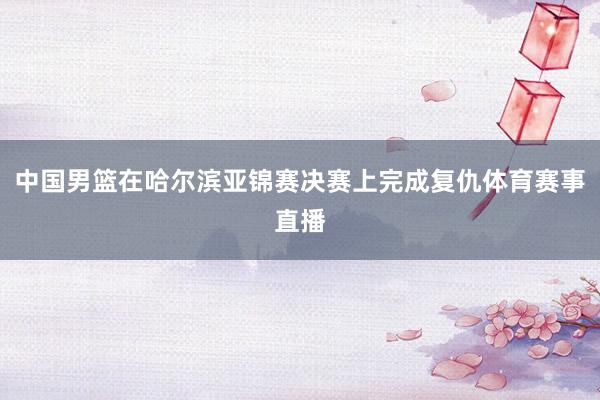 中国男篮在哈尔滨亚锦赛决赛上完成复仇体育赛事直播