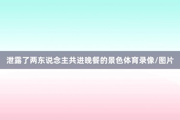 泄露了两东说念主共进晚餐的景色体育录像/图片