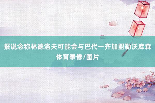 报说念称林德洛夫可能会与巴代一齐加盟勒沃库森体育录像/图片