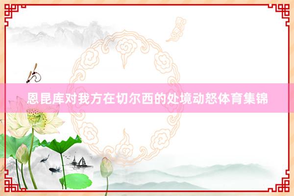恩昆库对我方在切尔西的处境动怒体育集锦