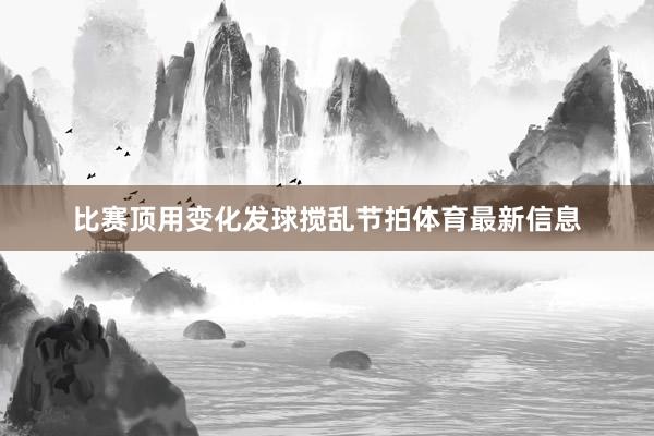 比赛顶用变化发球搅乱节拍体育最新信息