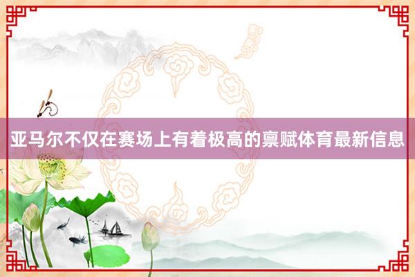 亚马尔不仅在赛场上有着极高的禀赋体育最新信息