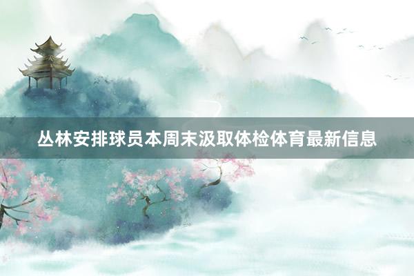 丛林安排球员本周末汲取体检体育最新信息
