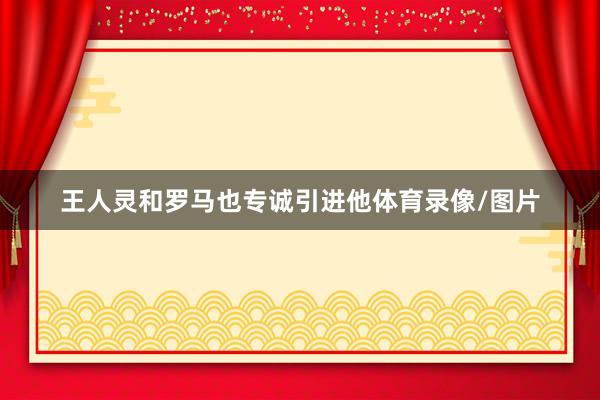王人灵和罗马也专诚引进他体育录像/图片