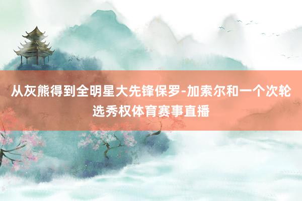 从灰熊得到全明星大先锋保罗-加索尔和一个次轮选秀权体育赛事直播