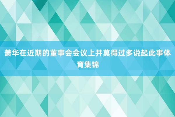 萧华在近期的董事会会议上并莫得过多说起此事体育集锦