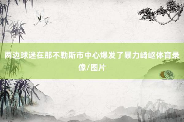 两边球迷在那不勒斯市中心爆发了暴力崎岖体育录像/图片