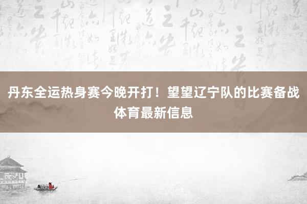 丹东全运热身赛今晚开打!望望辽宁队的比赛备战体育最新信息