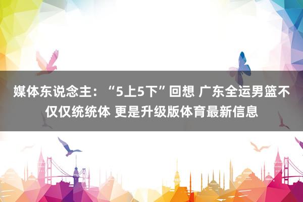 媒体东说念主：“5上5下”回想 广东全运男篮不仅仅统统体 更是升级版体育最新信息