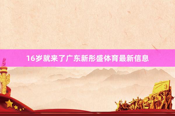 16岁就来了广东新彤盛体育最新信息