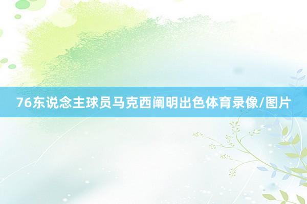 76东说念主球员马克西阐明出色体育录像/图片