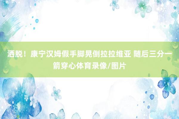 洒脱！康宁汉姆假手脚晃倒拉拉维亚 随后三分一箭穿心体育录像/图片