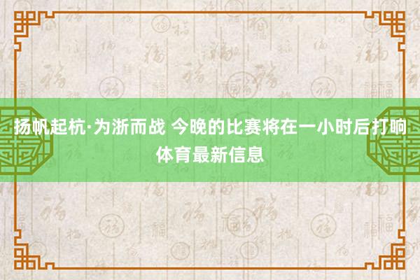 扬帆起杭·为浙而战 今晚的比赛将在一小时后打响体育最新信息