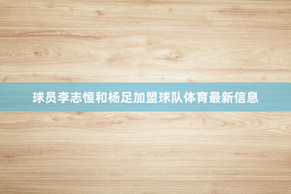 球员李志恒和杨足加盟球队体育最新信息