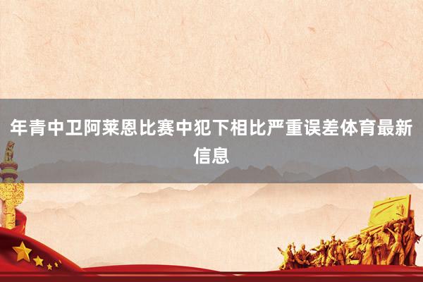 年青中卫阿莱恩比赛中犯下相比严重误差体育最新信息