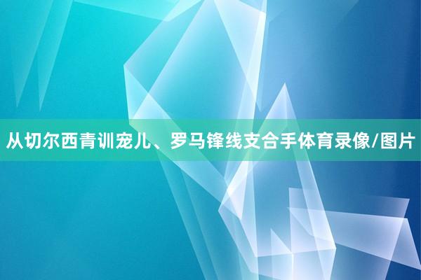 从切尔西青训宠儿、罗马锋线支合手体育录像/图片
