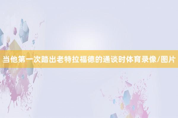 当他第一次踏出老特拉福德的通谈时体育录像/图片