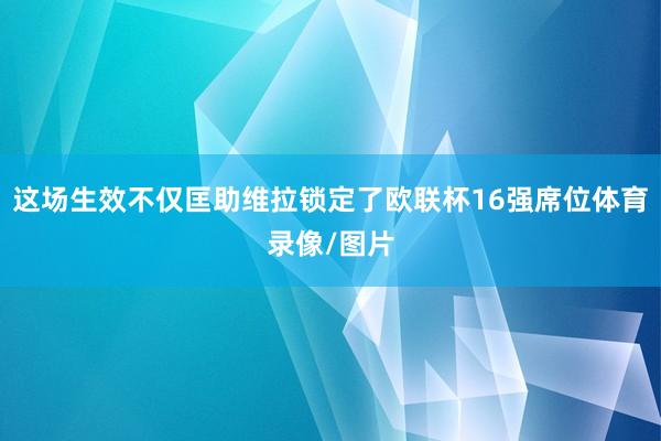 这场生效不仅匡助维拉锁定了欧联杯16强席位体育录像/图片