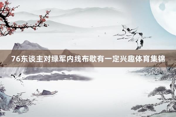 76东谈主对绿军内线布歇有一定兴趣体育集锦