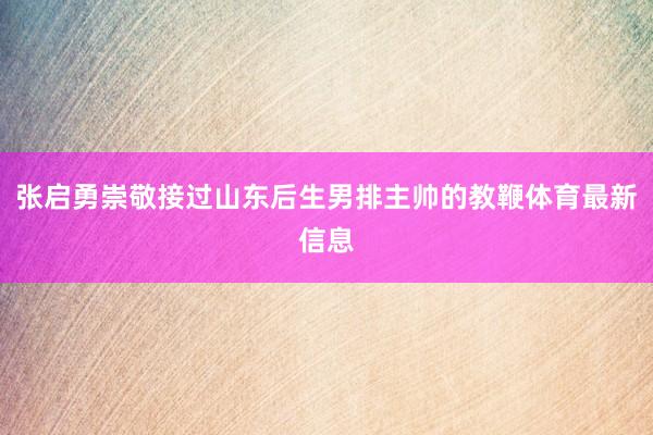 张启勇崇敬接过山东后生男排主帅的教鞭体育最新信息