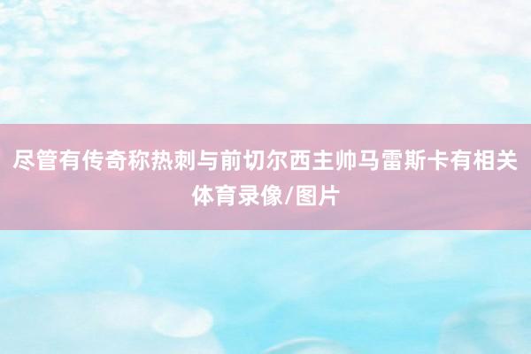 尽管有传奇称热刺与前切尔西主帅马雷斯卡有相关体育录像/图片