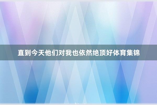 直到今天他们对我也依然绝顶好体育集锦